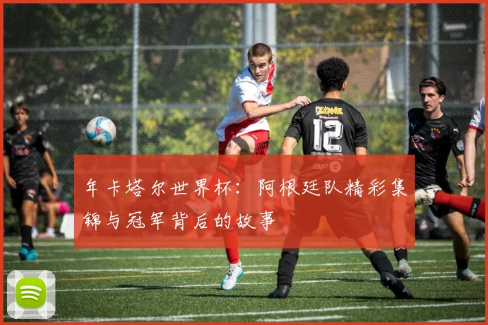 年卡塔尔世界杯:阿根廷队精彩集锦与冠军背后的故事