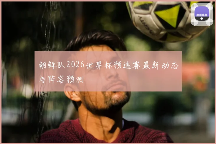 朝鲜队2026世界杯预选赛最新动态与阵容预测