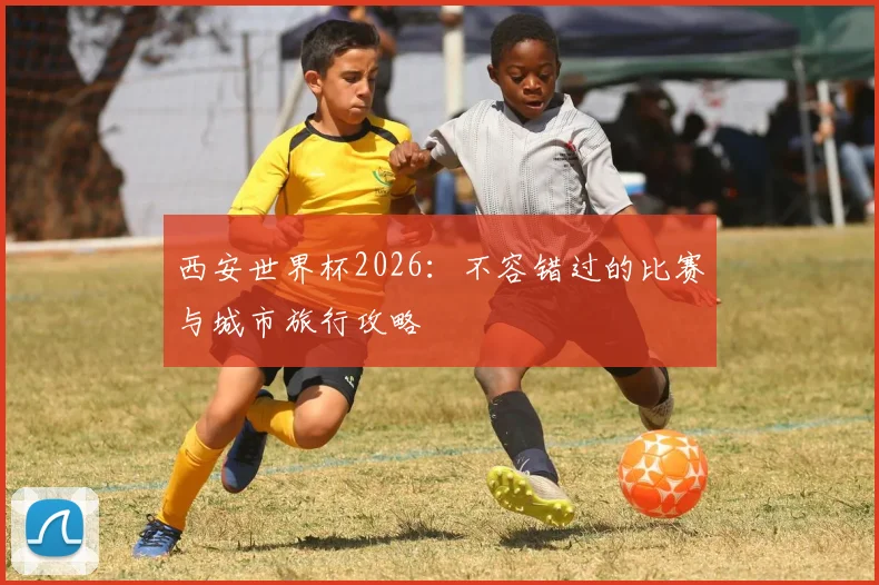 西安世界杯2026:不容错过的比赛与城市旅行攻略