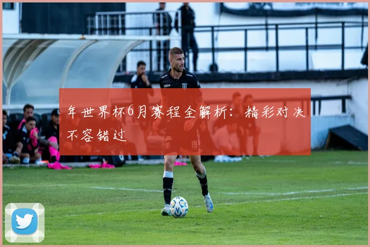 年世界杯6月赛程全解析：精彩对决不容错过